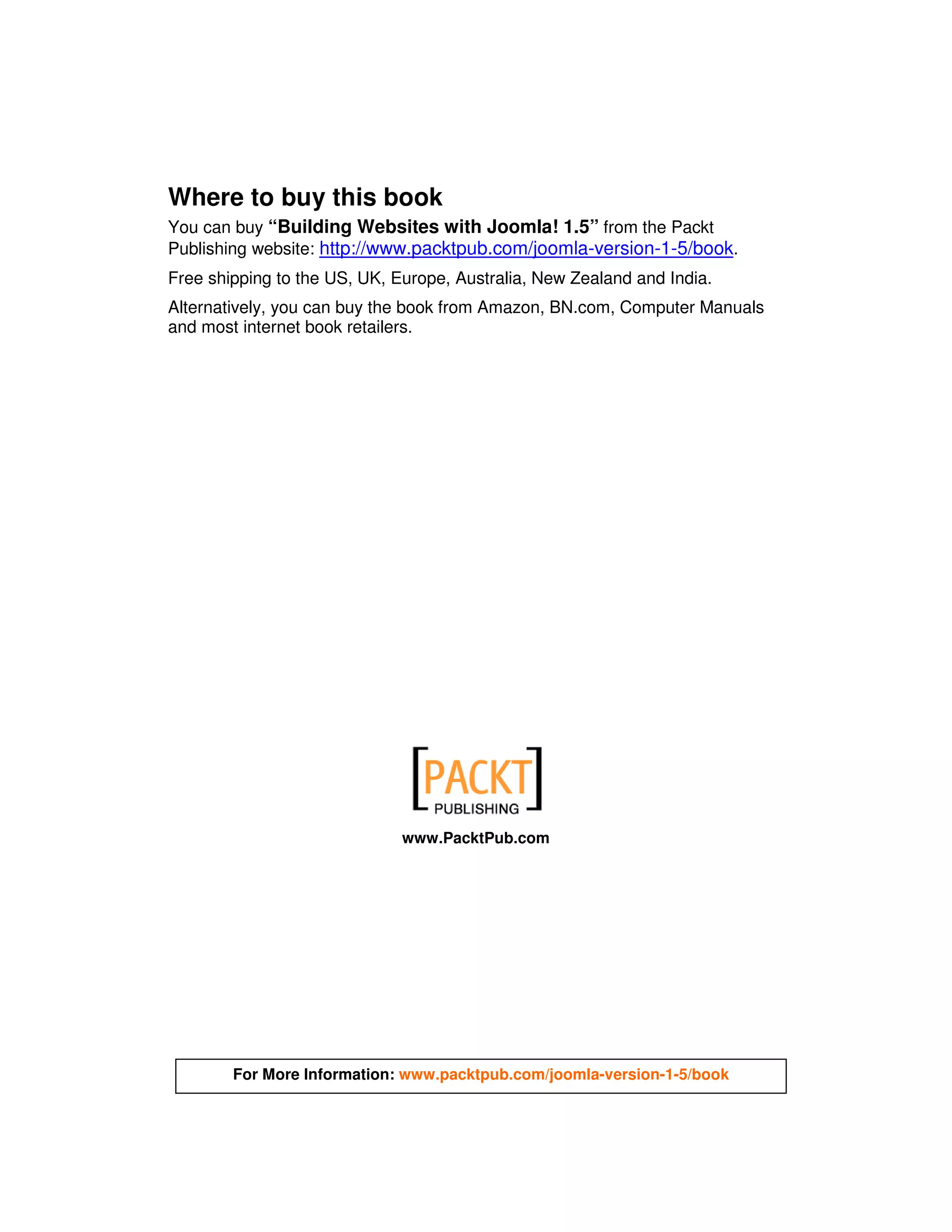 Where to buy this book
You can buy “Building Websites with Joomla! 1.5” from the Packt
Publishing website: http://www.packtpub.com/joomla-version-1-5/book.
Free shipping to the US, UK, Europe, Australia, New Zealand and India.
Alternatively, you can buy the book from Amazon, BN.com, Computer Manuals
and most internet book retailers.




                              www.PacktPub.com




        For More Information: www.packtpub.com/joomla-version-1-5/book
 