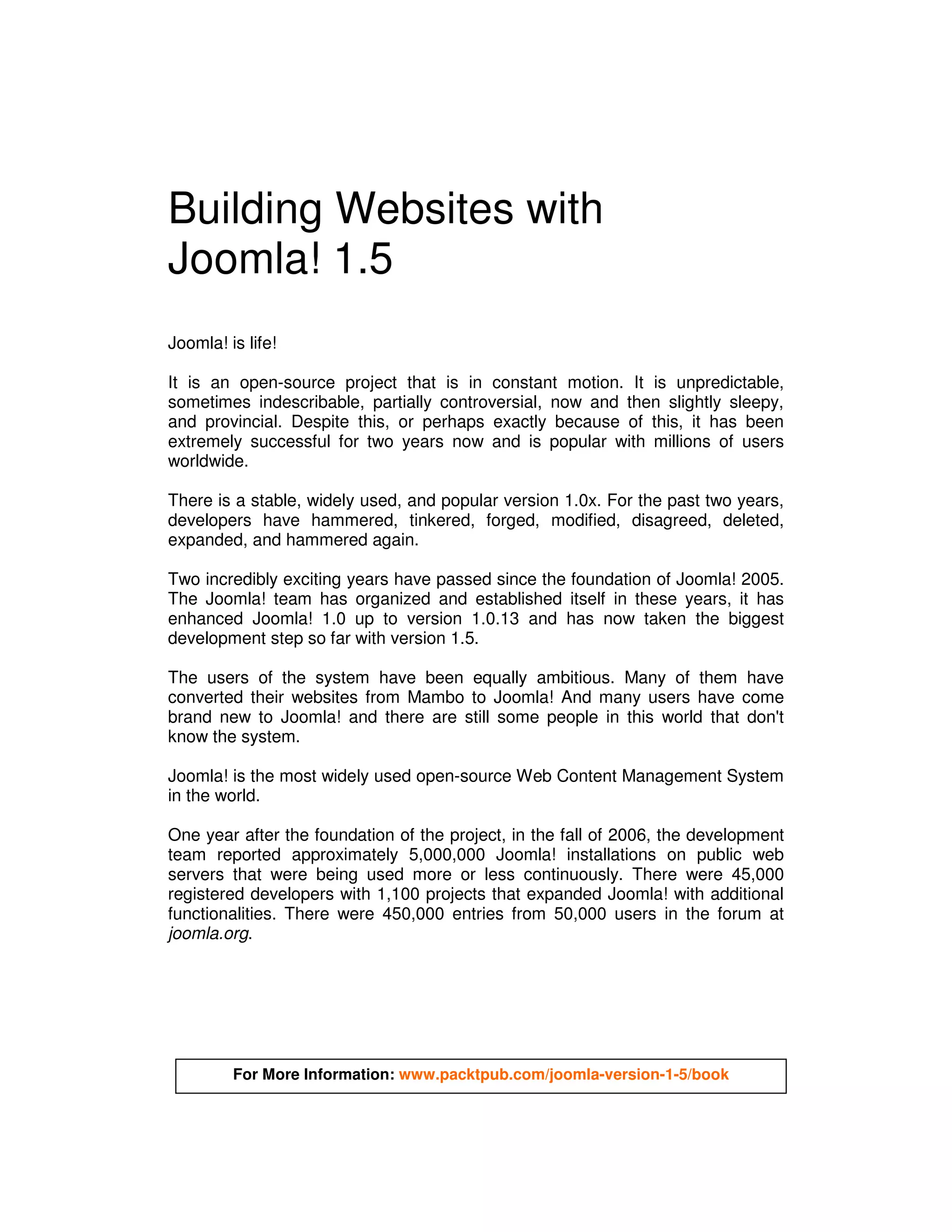 Building Websites with
Joomla! 1.5
Joomla! is life!

It is an open-source project that is in constant motion. It is unpredictable,
sometimes indescribable, partially controversial, now and then slightly sleepy,
and provincial. Despite this, or perhaps exactly because of this, it has been
extremely successful for two years now and is popular with millions of users
worldwide.

There is a stable, widely used, and popular version 1.0x. For the past two years,
developers have hammered, tinkered, forged, modified, disagreed, deleted,
expanded, and hammered again.

Two incredibly exciting years have passed since the foundation of Joomla! 2005.
The Joomla! team has organized and established itself in these years, it has
enhanced Joomla! 1.0 up to version 1.0.13 and has now taken the biggest
development step so far with version 1.5.

The users of the system have been equally ambitious. Many of them have
converted their websites from Mambo to Joomla! And many users have come
brand new to Joomla! and there are still some people in this world that don't
know the system.

Joomla! is the most widely used open-source Web Content Management System
in the world.

One year after the foundation of the project, in the fall of 2006, the development
team reported approximately 5,000,000 Joomla! installations on public web
servers that were being used more or less continuously. There were 45,000
registered developers with 1,100 projects that expanded Joomla! with additional
functionalities. There were 450,000 entries from 50,000 users in the forum at
joomla.org.




         For More Information: www.packtpub.com/joomla-version-1-5/book
 