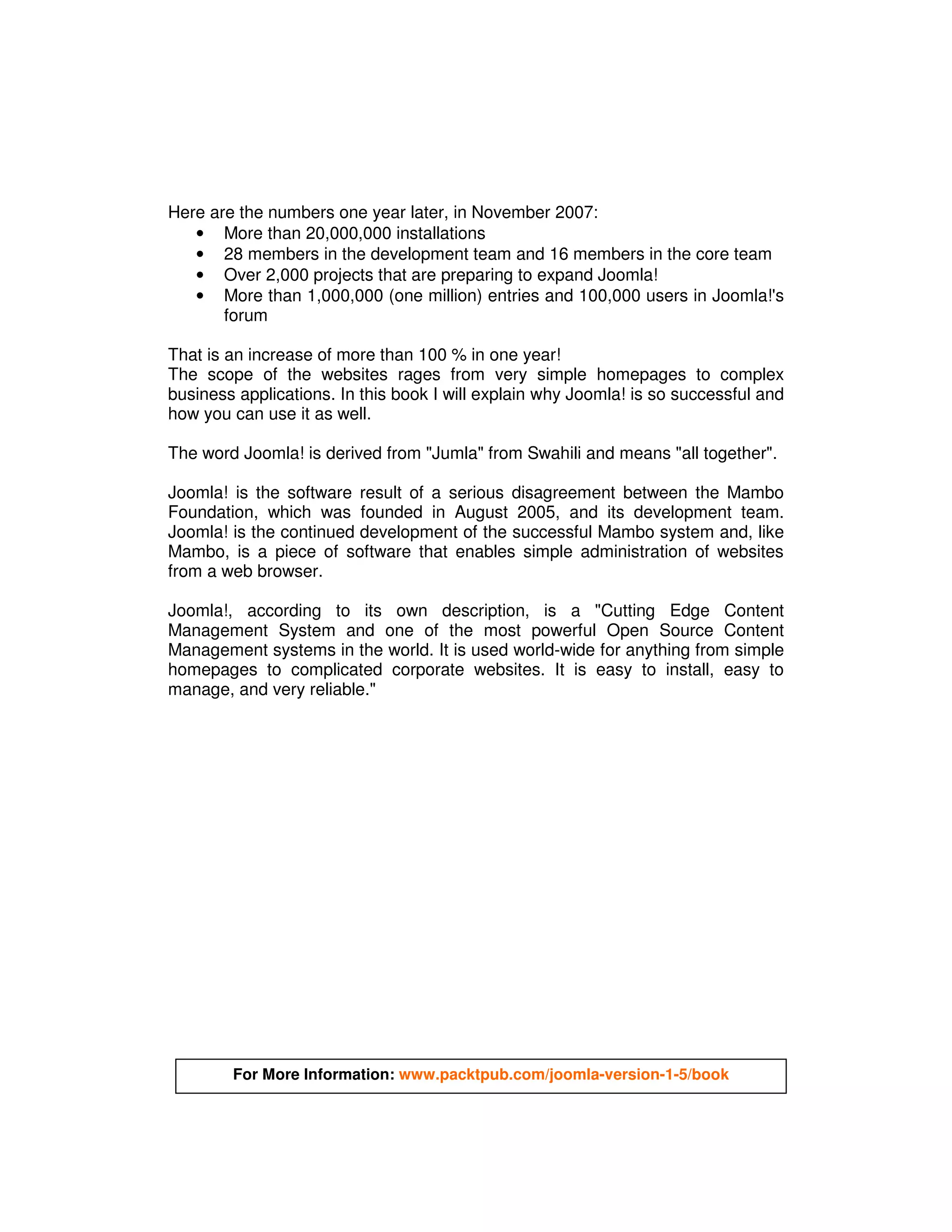 Here are the numbers one year later, in November 2007:
   • More than 20,000,000 installations
   • 28 members in the development team and 16 members in the core team
   • Over 2,000 projects that are preparing to expand Joomla!
   • More than 1,000,000 (one million) entries and 100,000 users in Joomla!'s
       forum

That is an increase of more than 100 % in one year!
The scope of the websites rages from very simple homepages to complex
business applications. In this book I will explain why Joomla! is so successful and
how you can use it as well.

The word Joomla! is derived from "Jumla" from Swahili and means "all together".

Joomla! is the software result of a serious disagreement between the Mambo
Foundation, which was founded in August 2005, and its development team.
Joomla! is the continued development of the successful Mambo system and, like
Mambo, is a piece of software that enables simple administration of websites
from a web browser.

Joomla!, according to its own description, is a "Cutting Edge Content
Management System and one of the most powerful Open Source Content
Management systems in the world. It is used world-wide for anything from simple
homepages to complicated corporate websites. It is easy to install, easy to
manage, and very reliable."




        For More Information: www.packtpub.com/joomla-version-1-5/book
 
