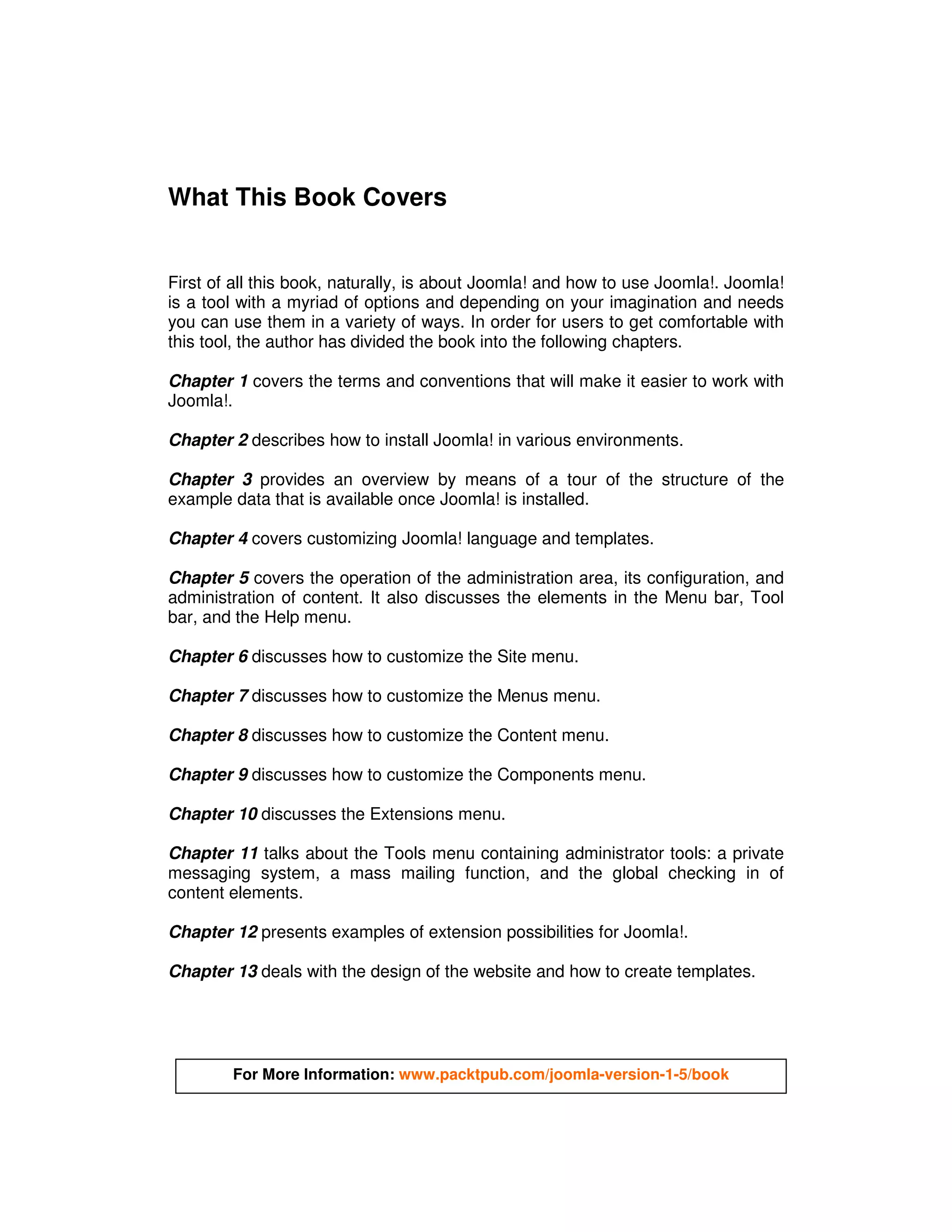 What This Book Covers


First of all this book, naturally, is about Joomla! and how to use Joomla!. Joomla!
is a tool with a myriad of options and depending on your imagination and needs
you can use them in a variety of ways. In order for users to get comfortable with
this tool, the author has divided the book into the following chapters.

Chapter 1 covers the terms and conventions that will make it easier to work with
Joomla!.

Chapter 2 describes how to install Joomla! in various environments.

Chapter 3 provides an overview by means of a tour of the structure of the
example data that is available once Joomla! is installed.

Chapter 4 covers customizing Joomla! language and templates.

Chapter 5 covers the operation of the administration area, its configuration, and
administration of content. It also discusses the elements in the Menu bar, Tool
bar, and the Help menu.

Chapter 6 discusses how to customize the Site menu.

Chapter 7 discusses how to customize the Menus menu.

Chapter 8 discusses how to customize the Content menu.

Chapter 9 discusses how to customize the Components menu.

Chapter 10 discusses the Extensions menu.

Chapter 11 talks about the Tools menu containing administrator tools: a private
messaging system, a mass mailing function, and the global checking in of
content elements.

Chapter 12 presents examples of extension possibilities for Joomla!.

Chapter 13 deals with the design of the website and how to create templates.




        For More Information: www.packtpub.com/joomla-version-1-5/book
 