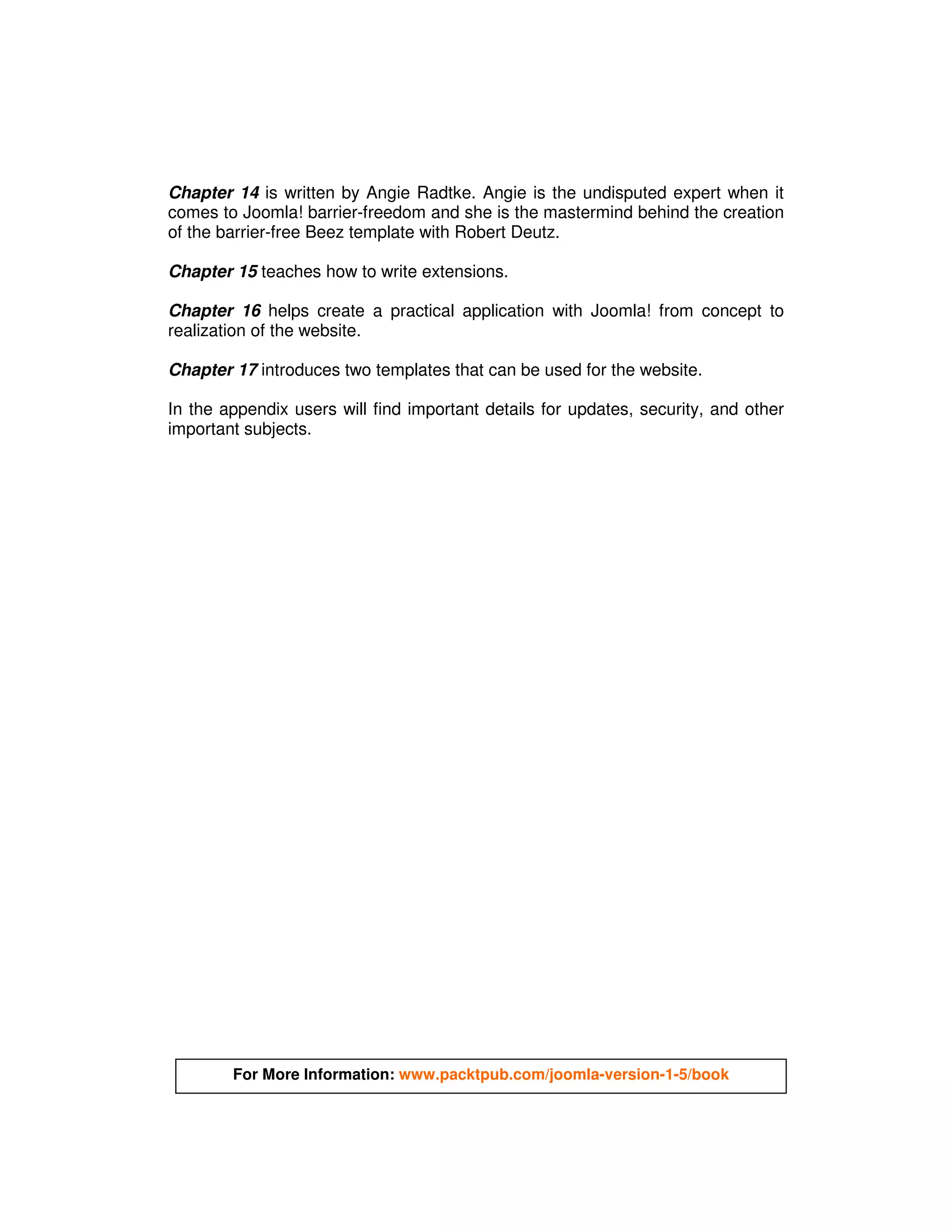 Chapter 14 is written by Angie Radtke. Angie is the undisputed expert when it
comes to Joomla! barrier-freedom and she is the mastermind behind the creation
of the barrier-free Beez template with Robert Deutz.

Chapter 15 teaches how to write extensions.

Chapter 16 helps create a practical application with Joomla! from concept to
realization of the website.

Chapter 17 introduces two templates that can be used for the website.

In the appendix users will find important details for updates, security, and other
important subjects.




        For More Information: www.packtpub.com/joomla-version-1-5/book
 