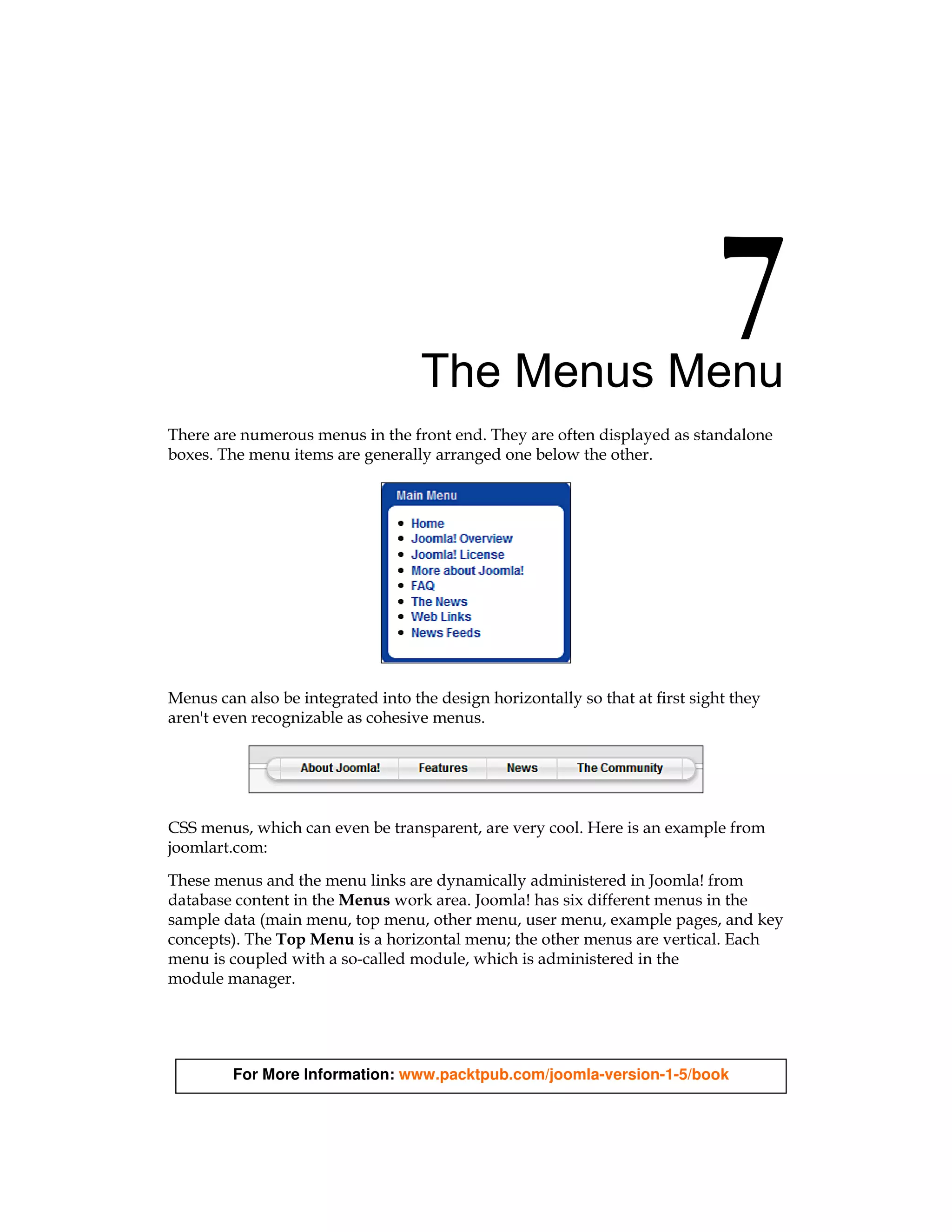 The Menus Menu
There are numerous menus in the front end. They are often displayed as standalone
boxes. The menu items are generally arranged one below the other.




Menus can also be integrated into the design horizontally so that at first sight they
aren't even recognizable as cohesive menus.




CSS menus, which can even be transparent, are very cool. Here is an example from
joomlart.com:

These menus and the menu links are dynamically administered in Joomla! from
database content in the Menus work area. Joomla! has six different menus in the
sample data (main menu, top menu, other menu, user menu, example pages, and key
concepts). The Top Menu is a horizontal menu; the other menus are vertical. Each
menu is coupled with a so-called module, which is administered in the
module manager.




         For More Information: www.packtpub.com/joomla-version-1-5/book
 