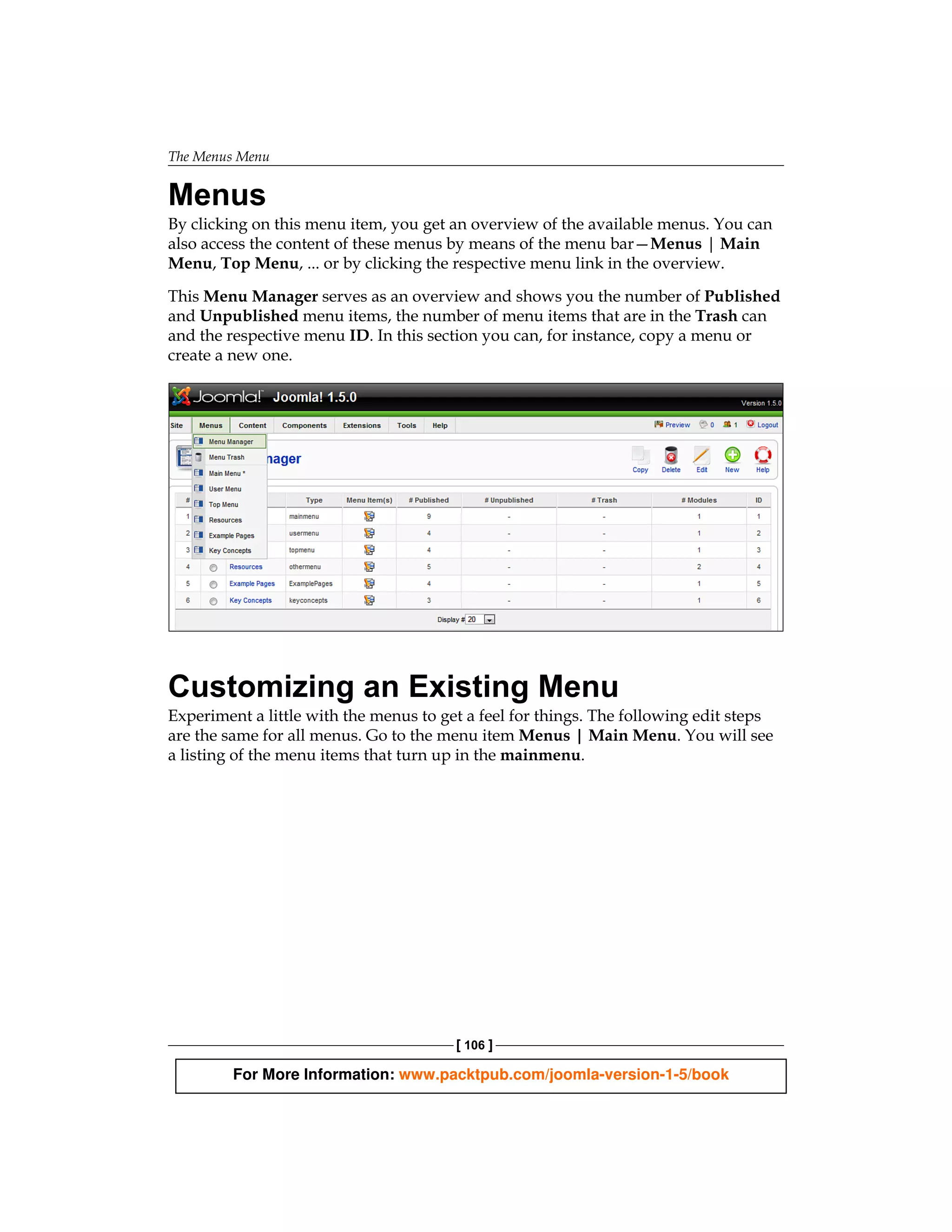 The Menus Menu


Menus
By clicking on this menu item, you get an overview of the available menus. You can
also access the content of these menus by means of the menu bar—Menus | Main
Menu, Top Menu, ... or by clicking the respective menu link in the overview.

This Menu Manager serves as an overview and shows you the number of Published
and Unpublished menu items, the number of menu items that are in the Trash can
and the respective menu ID. In this section you can, for instance, copy a menu or
create a new one.




Customizing an Existing Menu
Experiment a little with the menus to get a feel for things. The following edit steps
are the same for all menus. Go to the menu item Menus | Main Menu. You will see
a listing of the menu items that turn up in the mainmenu.




                                        [ 106 ]

         For More Information: www.packtpub.com/joomla-version-1-5/book
 
