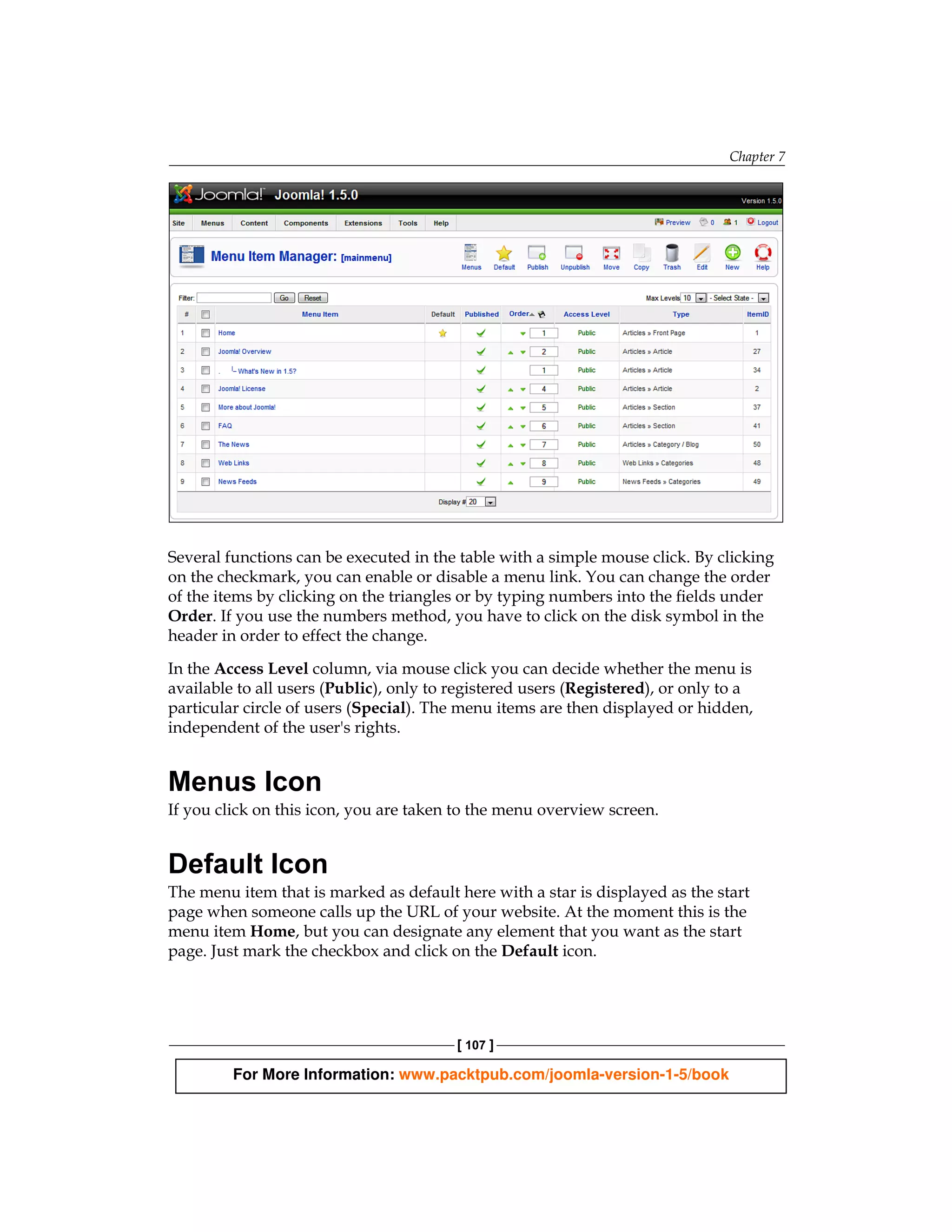 Chapter 7




Several functions can be executed in the table with a simple mouse click. By clicking
on the checkmark, you can enable or disable a menu link. You can change the order
of the items by clicking on the triangles or by typing numbers into the fields under
Order. If you use the numbers method, you have to click on the disk symbol in the
header in order to effect the change.

In the Access Level column, via mouse click you can decide whether the menu is
available to all users (Public), only to registered users (Registered), or only to a
particular circle of users (Special). The menu items are then displayed or hidden,
independent of the user's rights.


Menus Icon
If you click on this icon, you are taken to the menu overview screen.


Default Icon
The menu item that is marked as default here with a star is displayed as the start
page when someone calls up the URL of your website. At the moment this is the
menu item Home, but you can designate any element that you want as the start
page. Just mark the checkbox and click on the Default icon.




                                         [ 107 ]

         For More Information: www.packtpub.com/joomla-version-1-5/book
 