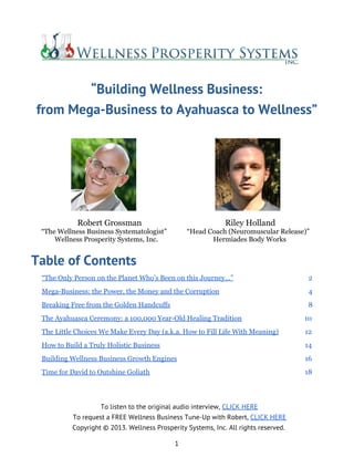 “Building Wellness Business:
from Mega-Business to Ayahuasca to Wellness”
Robert Grossman Riley Holland
“The Wellness Business Systematologist” “Head Coach (Neuromuscular Release)”
Wellness Prosperity Systems, Inc. Hermiades Body Works
Table of Contents
“The Only Person on the Planet Who’s Been on this Journey...” 2
Mega-Business: the Power, the Money and the Corruption 4
Breaking Free from the Golden Handcuffs 8
The Ayahuasca Ceremony: a 100,000 Year-Old Healing Tradition 10
The Little Choices We Make Every Day (a.k.a. How to Fill Life With Meaning) 12
How to Build a Truly Holistic Business 14
Building Wellness Business Growth Engines 16
Time for David to Outshine Goliath 18
To listen to the original audio interview, CLICK HERE
To request a FREE Wellness Business Tune-Up with Robert, CLICK HERE
Copyright © 2013. Wellness Prosperity Systems, Inc. All rights reserved.
1
 
