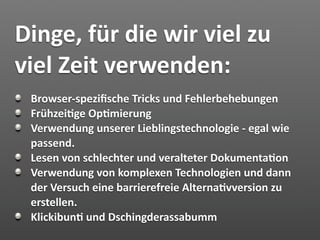 Dinge, für die wir viel zu 
viel Zeit verwenden:
 Browser‐speziﬁsche Tricks und Fehlerbehebungen
 Frühzei7ge Op7mierung
 Verwendung unserer Lieblingstechnologie ‐ egal wie 
 passend.
 Lesen von schlechter und veralteter Dokumenta7on
 Verwendung von komplexen Technologien und dann 
 der Versuch eine barrierefreie Alterna7vversion zu 
 erstellen.
 Klickibun7 und Dschingderassabumm
 