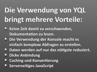 Die Verwendung von YQL 
bringt mehrere Vorteile:
 Keine Zeit damit zu verschwenden, 
 Dokumenta7on zu lesen.
 Die Verwendung der Konsole macht es 
 einfach komplexe Abfragen zu erstellen.
 Daten werden auf nur das nö7gste reduziert.
 Dicke Anbindung
 Caching und Konver7erung
 Serversei7ges JavaScript 
 