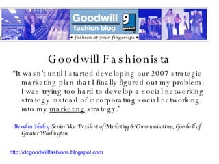 Goodwill Fashionista “ It wasn’t until I started developing our 2007 strategic marketing plan that I finally figured out my problem: I was trying too hard to develop a social networking strategy instead of incorporating social networking into my  marketing  strategy.” Brendan Hurley , Senior Vice President of Marketing & Communications, Goodwill of Greater Washington http://dcgoodwillfashions.blogspot.com 