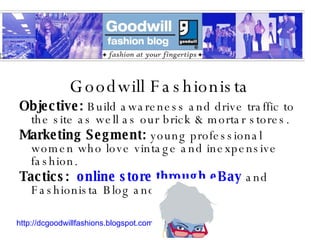 Goodwill Fashionista Objective:  Build awareness and drive traffic to the site as well as our brick & mortar stores. Marketing Segment:  young professional women who love vintage and inexpensive fashion. Tactics:  online store through eBay  and Fashionista Blog and persona http://dcgoodwillfashions.blogspot.com 