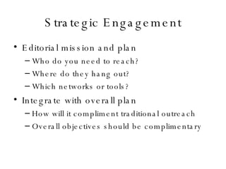 Strategic Engagement Editorial mission and plan Who do you need to reach? Where do they hang out? Which networks or tools? Integrate with overall plan How will it compliment traditional outreach Overall objectives should be complimentary 