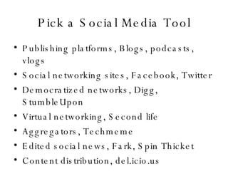Pick a Social Media Tool Publishing platforms, Blogs, podcasts, vlogs Social networking sites, Facebook, Twitter Democratized networks, Digg, StumbleUpon Virtual networking, Second life Aggregators, Techmeme Edited social news, Fark, Spin Thicket Content distribution, del.icio.us 