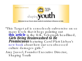“ This Target ad is senselessly subversive on so many levels that it begs pointing out  this article  in the U.K. Telegraph headlined,  Girls Being Brainwashed to Be Promiscuous  featuring Carol Platt Liebau’s  new book  about how our sex-obsessed culture damages girls.” Amy Jussel, Founder Executive Director,  Shaping Youth 