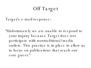 Off Target Target’s e-mail response: “ Unfortunately we are unable to respond to your inquiry because Target does not participate with nontraditional media outlets. This practice is in place to allow us to focus on publications that reach our core guest.” 