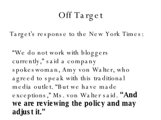 Off Target Target’s response to the New York Times: “ We do not work with bloggers currently,” said a company spokeswoman, Amy von Walter, who agreed to speak with this traditional media outlet. “But we have made exceptions,” Ms. von Walter said.  “And we are reviewing the policy and may adjust it.” 