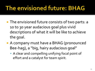    The envisioned future consists of two parts: a
    10 to 30 year audacious goal plus vivid
    descriptions of what it will be like to achieve
    the goal.
   A company must have a BHAG (pronounced
    Bee-hag), a “big, hairy audacious goal”
     A clear and compelling unifying focal point of
     effort and a catalyst for team spirit.

                                                       11
 