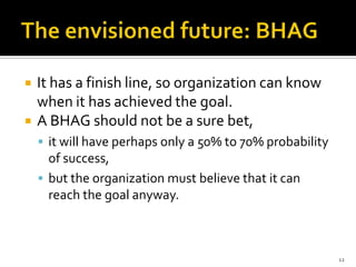    It has a finish line, so organization can know
    when it has achieved the goal.
   A BHAG should not be a sure bet,
     it will have perhaps only a 50% to 70% probability
      of success,
     but the organization must believe that it can
      reach the goal anyway.



                                                           12
 