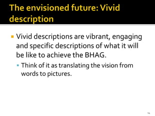   Vivid descriptions are vibrant, engaging
    and specific descriptions of what it will
    be like to achieve the BHAG.
     Think of it as translating the vision from
     words to pictures.




                                                   14
 
