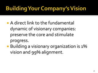  A direct link to the fundamental
  dynamic of visionary companies:
  preserve the core and stimulate
  progress.
 Building a visionary organization is 1%
  vision and 99% alignment.


                                            16
 
