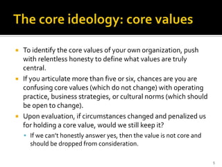    To identify the core values of your own organization, push
    with relentless honesty to define what values are truly
    central.
   If you articulate more than five or six, chances are you are
    confusing core values (which do not change) with operating
    practice, business strategies, or cultural norms (which should
    be open to change).
   Upon evaluation, if circumstances changed and penalized us
    for holding a core value, would we still keep it?
     If we can’t honestly answer yes, then the value is not core and
      should be dropped from consideration.

                                                                        5
 
