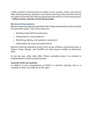 A data scientist is someone who can obtain, scrub, explore, model, and interpret
data, blending hacking, statistics, and machine learning. Data scientists not only
are adept at working with data but appreciate data itself as a first-class product.
~ Hillary mason, founder at fast forward labs
Machine learning engineers
Machine learning engineers operationalize models developed by data scientists
for real-world usage. Their focus areas are:
 Building model APIs/microservices
 Deployment on cloud platforms
 Monitoring, testing, and updates in production
 Optimization for scale and performance
Machine learning engineers should have strong software engineering skills in
Python. Flask, Django, and FastAPI can help expose models as production
APIs.
As we can see, while roles differ, Python versatility allows it to underpin a
multidisciplinary machine learning team.
Essential skills and qualities
In addition to core competencies of Python in machine learning, here is a
checklist of other vital skills for an ML team:
 
