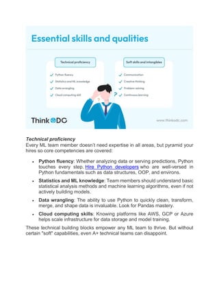 Technical proficiency
Every ML team member doesn’t need expertise in all areas, but pyramid your
hires so core competencies are covered:
 Python fluency: Whether analyzing data or serving predictions, Python
touches every step. Hire Python developers who are well-versed in
Python fundamentals such as data structures, OOP, and environs.
 Statistics and ML knowledge: Team members should understand basic
statistical analysis methods and machine learning algorithms, even if not
actively building models.
 Data wrangling: The ability to use Python to quickly clean, transform,
merge, and shape data is invaluable. Look for Pandas mastery.
 Cloud computing skills: Knowing platforms like AWS, GCP or Azure
helps scale infrastructure for data storage and model training.
These technical building blocks empower any ML team to thrive. But without
certain "soft" capabilities, even A+ technical teams can disappoint.
 