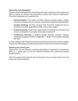 Soft skills and intangibles
Studies show software teams with strong soft skills outperform those without by
50% or higher on metrics like productivity, quality and customer satisfaction.
Prioritize candidates with qualities like:
 Communication: Can team members discuss complex topics, explain
technical concepts clearly and give constructive feedback diplomatically?
 Creative thinking: Are they curious? Can they think outside the box to
envision innovative applications of ML versus rote usage?
 Problem-solving: Faced with vague issues or uncertainty, do they invest
time to understand root causes and explore solutions?
 Continuous learning: Is lifelong growth through courses, reading,
conferences/groups evident? Stagnation = death in the rapidly changing
ML field!
A team stacked with these soft skills and technical chops will unleash magical
results! But attracting and retaining top talent remains an immense challenge.
Building your dream team
Demand for AI and Machine Learning Specialists is expected to increase by
40%, or 1 million jobs, as AI and machine learning drive continued industry
transformation.
With the exponential demand, the construction of your dream team won’t be
easy, but is achievable by:
 