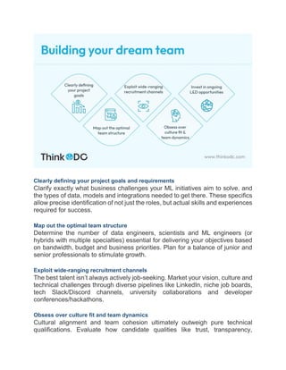 Clearly defining your project goals and requirements
Clarify exactly what business challenges your ML initiatives aim to solve, and
the types of data, models and integrations needed to get there. These specifics
allow precise identification of not just the roles, but actual skills and experiences
required for success.
Map out the optimal team structure
Determine the number of data engineers, scientists and ML engineers (or
hybrids with multiple specialties) essential for delivering your objectives based
on bandwidth, budget and business priorities. Plan for a balance of junior and
senior professionals to stimulate growth.
Exploit wide-ranging recruitment channels
The best talent isn’t always actively job-seeking. Market your vision, culture and
technical challenges through diverse pipelines like LinkedIn, niche job boards,
tech Slack/Discord channels, university collaborations and developer
conferences/hackathons.
Obsess over culture fit and team dynamics
Cultural alignment and team cohesion ultimately outweigh pure technical
qualifications. Evaluate how candidate qualities like trust, transparency,
 