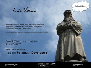 Italian Polymath. What was da Vinci? Scientist?
Engineer? Mathematic? Painter? Sculptor?
Musician? Botanic? Anatomist?
Source: Wikipedia - http://en.wikipedia.org/wiki/Leonardo_da_Vinci
Could IoT bring us a broad vision
of Technology?
No more specialists…
But new Polymath Developers
@braintree_dev @jeffprestes
#polimathdevs
 