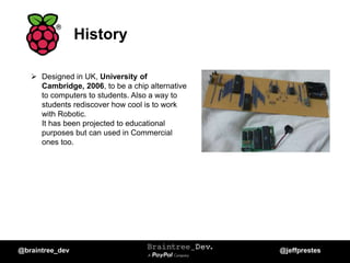 History
 Designed in UK, University of
Cambridge, 2006, to be a chip alternative
to computers to students. Also a way to
students rediscover how cool is to work
with Robotic.
It has been projected to educational
purposes but can used in Commercial
ones too.
@braintree_dev @jeffprestes
 