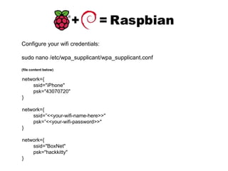 Configure your wifi credentials:
sudo nano /etc/wpa_supplicant/wpa_supplicant.conf
(file content below)
network={
ssid="iPhone"
psk="43070720"
}
network={
ssid=”<<your-wifi-name-here>>"
psk=”<<your-wifi-password>>"
}
network={
ssid="BoxNet"
psk="hackkitty"
}
 
