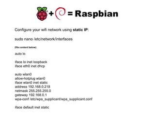 Configure your wifi network using static IP:
sudo nano /etc/network/interfaces
(file content below)
auto lo
iface lo inet loopback
iface eth0 inet dhcp
auto wlan0
allow-hotplug wlan0
iface wlan0 inet static
address 192.168.0.218
netmask 255.255.255.0
gateway 192.168.0.1
wpa-conf /etc/wpa_supplicant/wpa_supplicant.conf
iface default inet static
 
