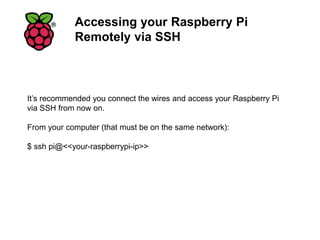 Accessing your Raspberry Pi
Remotely via SSH
It’s recommended you connect the wires and access your Raspberry Pi
via SSH from now on.
From your computer (that must be on the same network):
$ ssh pi@<<your-raspberrypi-ip>>
 