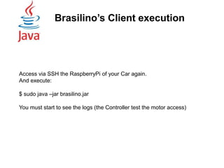 Brasilino’s Client execution
Access via SSH the RaspberryPi of your Car again.
And execute:
$ sudo java –jar brasilino.jar
You must start to see the logs (the Controller test the motor access)
 