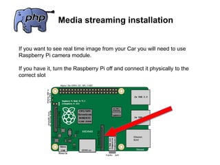 Media streaming installation
If you want to see real time image from your Car you will need to use
Raspberry Pi camera module.
If you have it, turn the Raspberry Pi off and connect it physically to the
correct slot
 