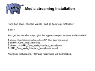 Media streaming installation
Turn it on again, connect via SSH and go back to pi root folder:
$ cd ˜/
And get the installer script, give the appropriate permissions and execute it:
$ git clone https://github.com/silvanmelchior/RPi_Cam_Web_Interface.git
$ cd RPi_Cam_Web_Interface
$ chmod u+x RPi_Cam_Web_Interface_Installer.sh
$ ./RPi_Cam_Web_Interface_Installer.sh install
You’ll see that Apache, PHP and raspimjpeg will be installed.
 