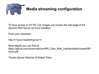 Media streaming configuration
To have access to IoT RC Car images just access the root page of the
Apache Web Server we have installed.
From your computer:
http://<<your-raspberrypi-ip>>/
More details you can find at:
https://github.com/silvanmelchior/RPi_Cam_Web_Interface/blob/master/RP
iCam.pdf
Thanks Sylvan Melchior & Robert Tidey
 