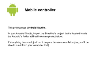 Mobile controller
This project uses Android Studio.
In your Android Studio, import the Brasilino’s project that is located inside
the Android’s folder at Brasilino main project folder.
If everything is correct, just run it on your device or emulator (yes, you’ll be
able to run it from your computer too!)
 
