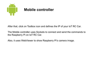 Mobile controller
After that, click on Toolbox icon and defines the IP of your IoT RC Car.
The Mobile controller uses Sockets to connect and send the commands to
the Raspberry Pi on IoT RC Car.
Also, it uses WebViewer to show Raspberry Pi’s camera image.
 