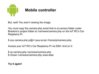 Mobile controller
But, wait! You aren’t viewing the image.
You must copy the camera.php script that is at camera folder under
Brasilino’s project folder to /var/www/camera.php on the IoT RC’s Car
Raspberry Pi.
$ scp camera.php pi@<<your-pi-ip>:/home/pi/camera.php
Access your IoT RC’s Car Raspberry Pi via SSH. And on it:
$ cp camera.php /var/www/camera.php
$ chown /var/www/camera.php www-data
Try it again!
 