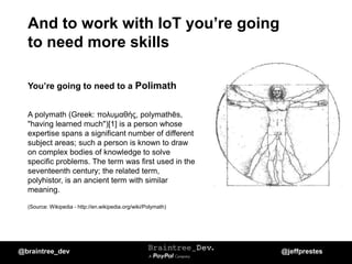 And to work with IoT you’re going
to need more skills
You’re going to need to a Polimath
A polymath (Greek: πολυμαθής, polymathēs,
"having learned much")[1] is a person whose
expertise spans a significant number of different
subject areas; such a person is known to draw
on complex bodies of knowledge to solve
specific problems. The term was first used in the
seventeenth century; the related term,
polyhistor, is an ancient term with similar
meaning.
(Source: Wikipedia - http://en.wikipedia.org/wiki/Polymath)
@braintree_dev @jeffprestes
 