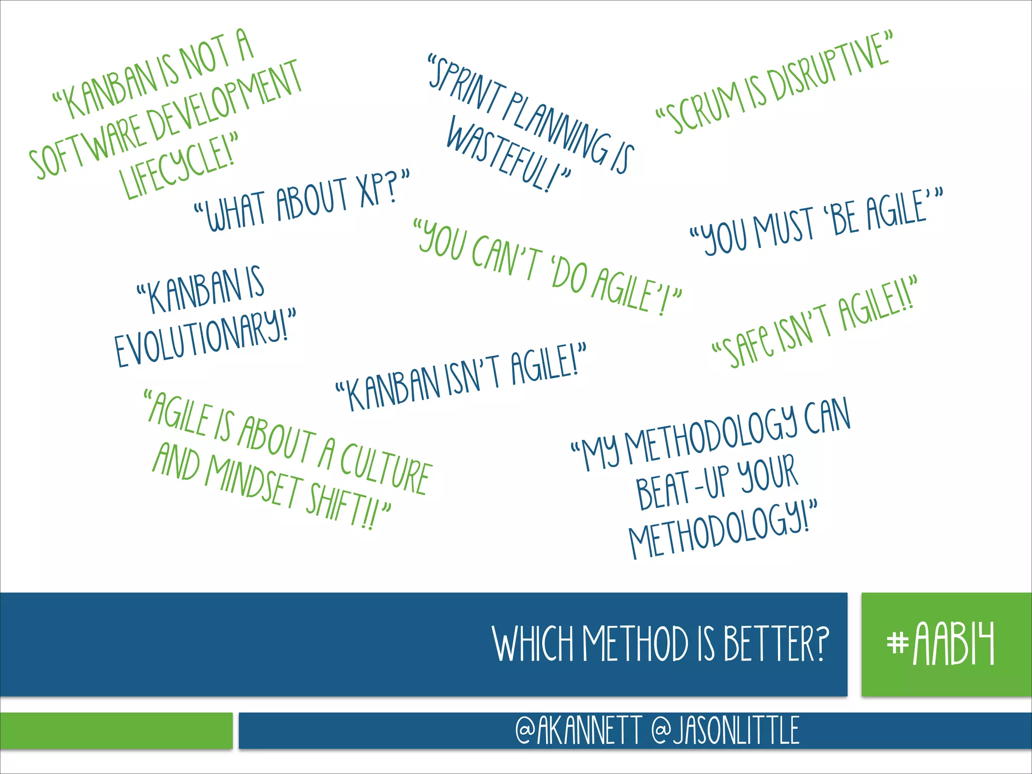 IVE”
OT A
“SPR
IS N
RUPT
INT
ENT
BAN
S DIS
PLAN
UM I
“KAN DEVELOPM
“SCR
NING
WAS
ARE
TEFU
IS
FTW CYCLE!”
SO
L!”
”
LIFE
OUT XP?
wHAT AB
E AGILE’”
“
“YOU C
MUST ‘B
“YOU
AN’T ‘
DO AG
N IS
ILE’!”
“KANBA
ILE!!”
!”
’T AG
TIONARY
LU
Fe ISN
EVO
“SA
E !”
SN’T AGIL
ANBAN I
“K
“AGILE
IS ABOU
GY CAN
THODOLO
T A CU
AND M
“MY ME
LTURE
INDSET
UP YOUR
BEATSHIFT!!
”
LOGY!”
METHODO

WHICH METHOD IS BETTER?
@AKANNETT @JASONLITTLE

#AAB14

 