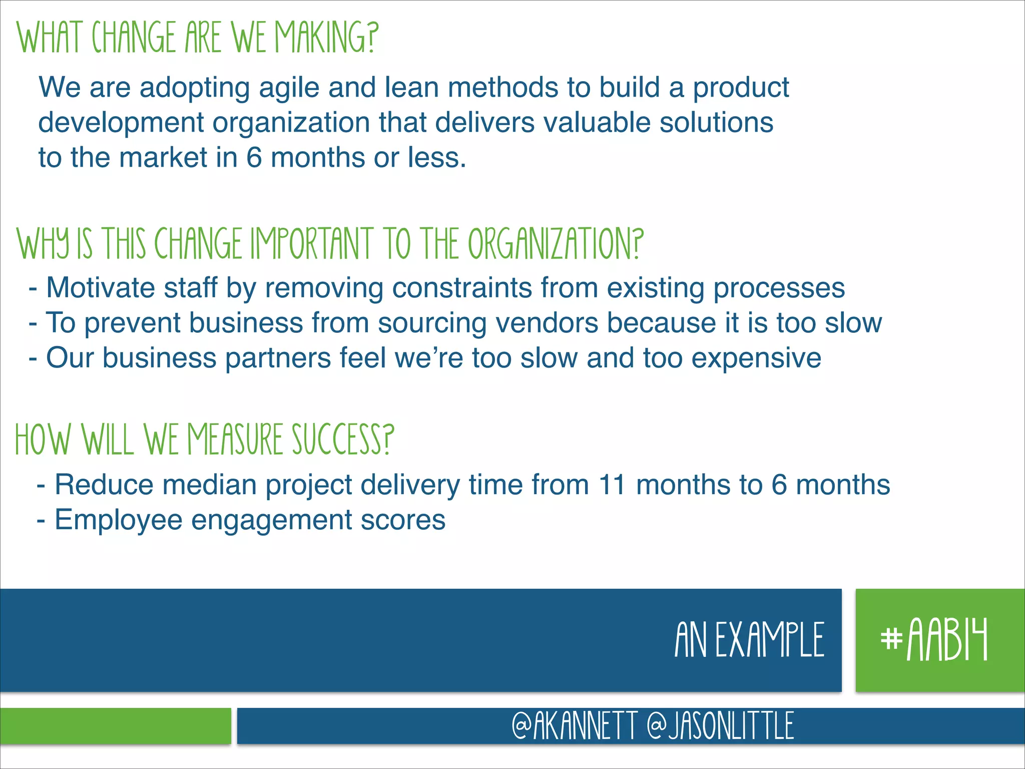 WHAT cHANGE ARE WE MAKING?
We are adopting agile and lean methods to build a product
development organization that delivers valuable solutions
to the market in 6 months or less.

WHY IS THIS CHANGE IMPORTANT TO THE ORGANIZATION?
- Motivate staff by removing constraints from existing processes!
- To prevent business from sourcing vendors because it is too slow !
- Our business partners feel we’re too slow and too expensive

HOW WILL WE MEASURE SUCCESS?
- Reduce median project delivery time from 11 months to 6 months!
- Employee engagement scores

AN EXAMPLE
@AKANNETT @JASONLITTLE

#AAB14

 