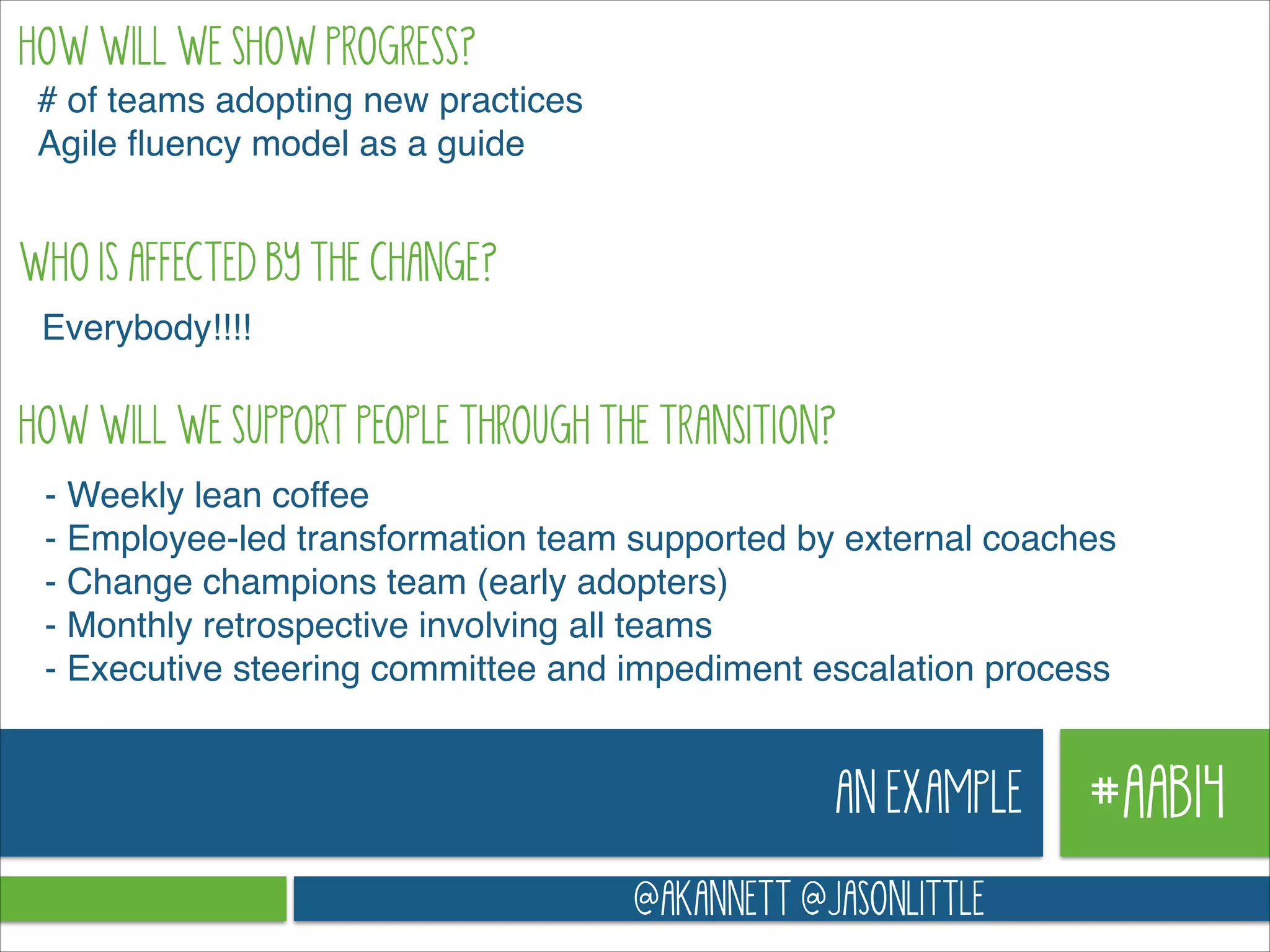 HOW WILL WE SHOW PROGRESS?
# of teams adopting new practices!
Agile ﬂuency model as a guide!

WHO IS AFFECTED BY THE CHANGE?
Everybody!!!!

HOW WILL WE SUPPORT PEOPLE THROUGH THE TRANSITION?
- Weekly lean coffee!
- Employee-led transformation team supported by external coaches!
- Change champions team (early adopters)!
- Monthly retrospective involving all teams!
- Executive steering committee and impediment escalation process

AN EXAMPLE
@AKANNETT @JASONLITTLE

#AAB14

 