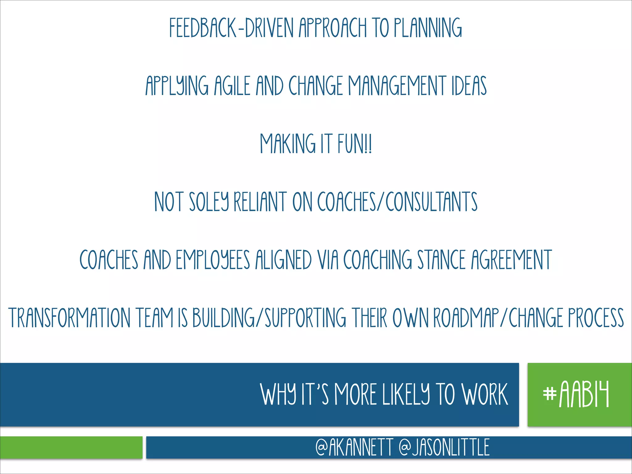 FEEDBACK-DRIVEN APPROACH TO PLANNING
!

APPLYING AGILE AND CHANGE MANAGEMENT IDEAS
!

MAKING IT FUN!!
!

NOT SOLEY RELIANT ON COACHES/CONSULTANTS
!

COACHES AND EMPLOYEES ALIGNED VIA COACHING STANCE AGREEMENT
!

TRANSFORMATION TEAM IS BUILDING/SUPPORTING THEIR OWN ROADMAP/CHANGE PROCESS

WHY IT’S MORE LIKELY TO WORK
@AKANNETT @JASONLITTLE

#AAB14

 