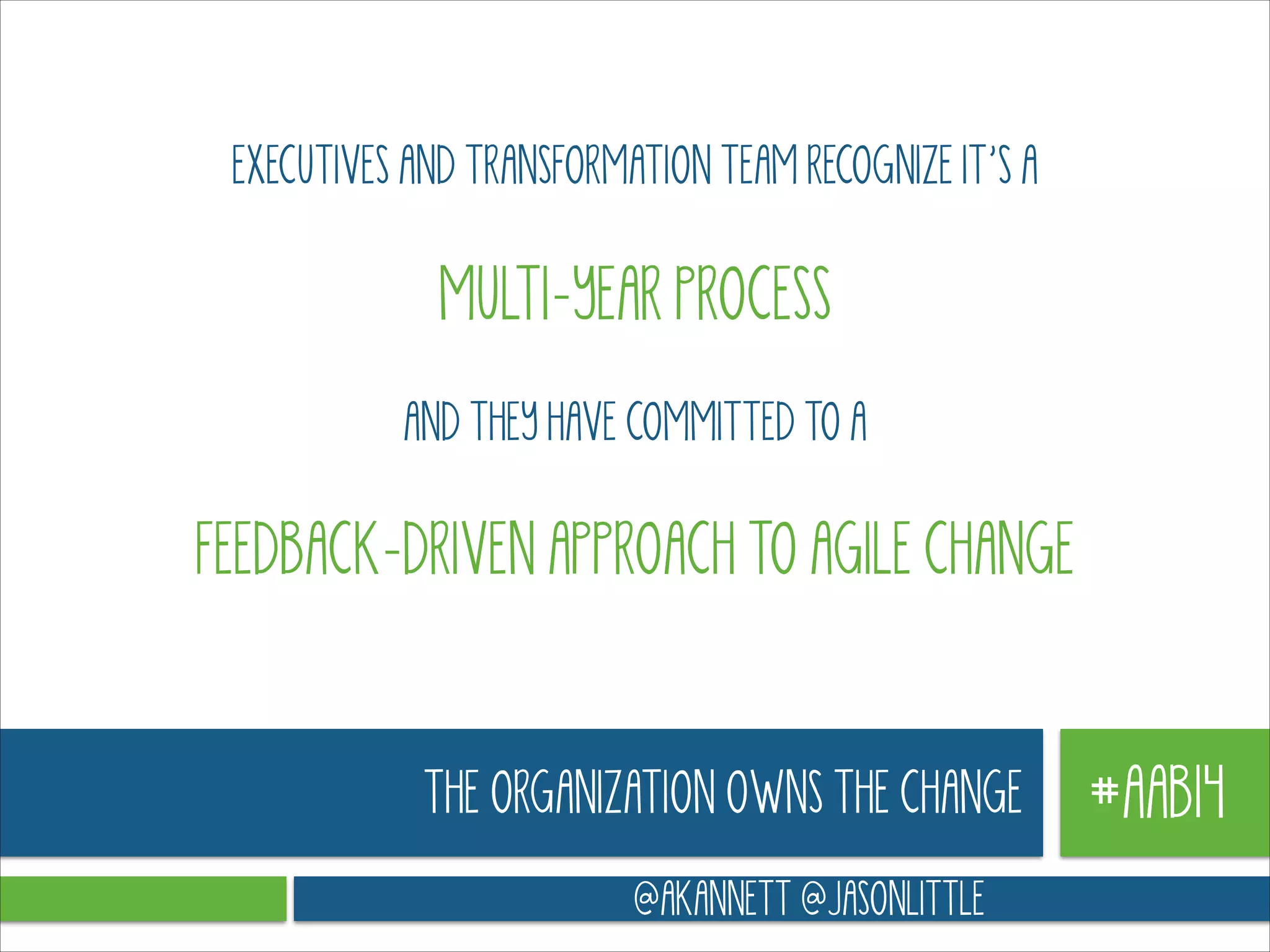 EXECUTIVES AND TRANSFORMATION TEAM RECOGNIZE IT’S A
!

MULTI-YEAR PROCESS
!

AND THEY HAVE COMMITTED TO A
!

FEEDBACK-DRIVEN APPROACH TO AGILE CHANGE

THE ORGANIZATION OWNS THE CHANGE
@AKANNETT @JASONLITTLE

#AAB14

 