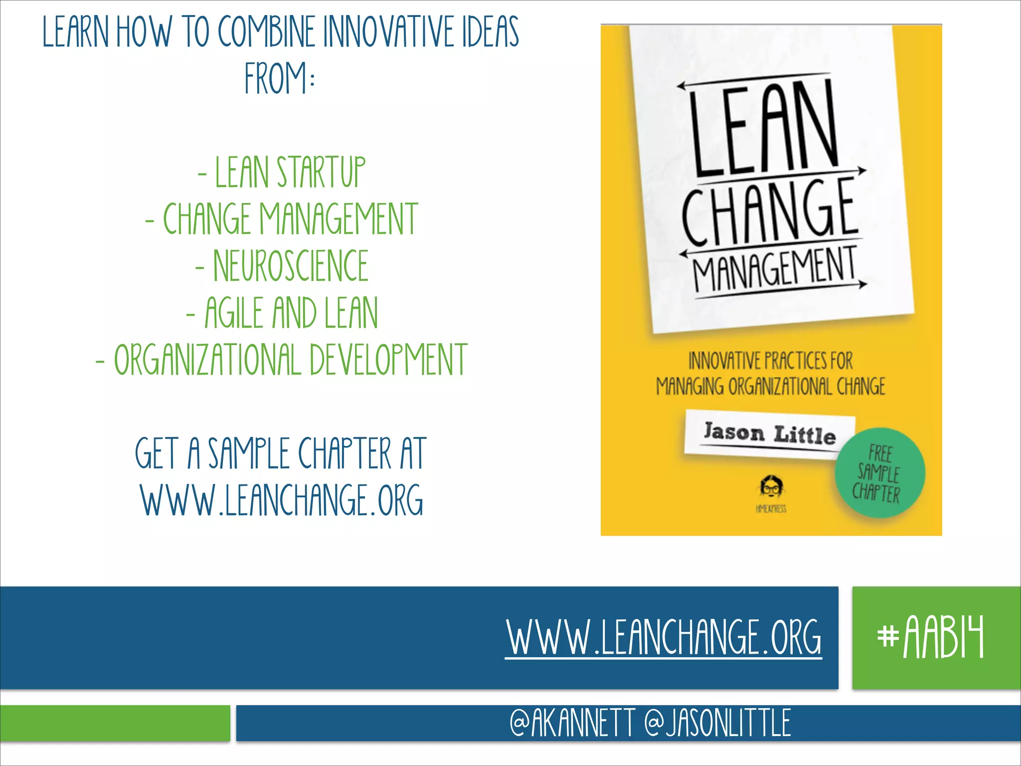 LEARN HOW TO COMBINE INNOVATIVE IDEAS
FROM:
!

- LEAN STARTUP 
- CHANGE MANAGEMENT 
- NEUROSCIENCE 
- AGILE AND LEAN 
- ORGANIZATIONAL DEVELOPMENT
!

GET A SAMPLE CHAPTER AT
WWW.LEANCHANGE.ORG

WWW.LEANCHANGE.ORG
@AKANNETT @JASONLITTLE

#AAB14

 
