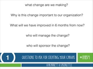 what change are we making?
Why is this change important to our organization?
What will we have improved in 6 months from now?
who will manage the change?
who will sponsor the change?

1

QUESTIONS TO ASK FOR CREATING YOUR CANVAS
@AKANNETT @JASONLITTLE

#AAB14

 