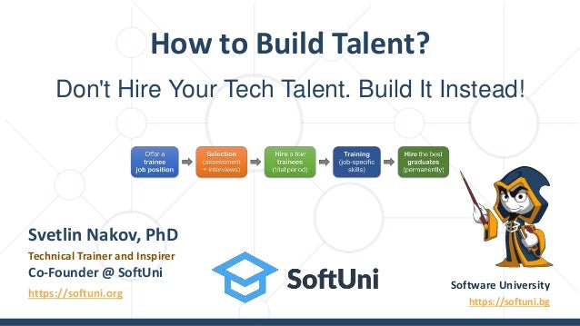 Don't Hire Your Tech Talent. Build It Instead!
How to Build Talent?
Software University
https://softuni.bg
Svetlin Nakov, PhD
Technical Trainer and Inspirer
Co-Founder @ SoftUni
https://softuni.org
 