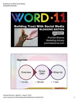 Building Trust With Social Media
BLOGGING EDITION
Promod Sharma | Word11 | Aug 27, 2011
more resources at http://www.promodsharma.com/word11 1
Building Trust With Social Media
BLOGGING EDITION
Promod Sharma
Marketing Actuary
promodsharma.com
“pro MODE”
Agenda
Wrap Up
• 1 min
Group
Q&A
• 30 min
Overview
• 14 min
 
