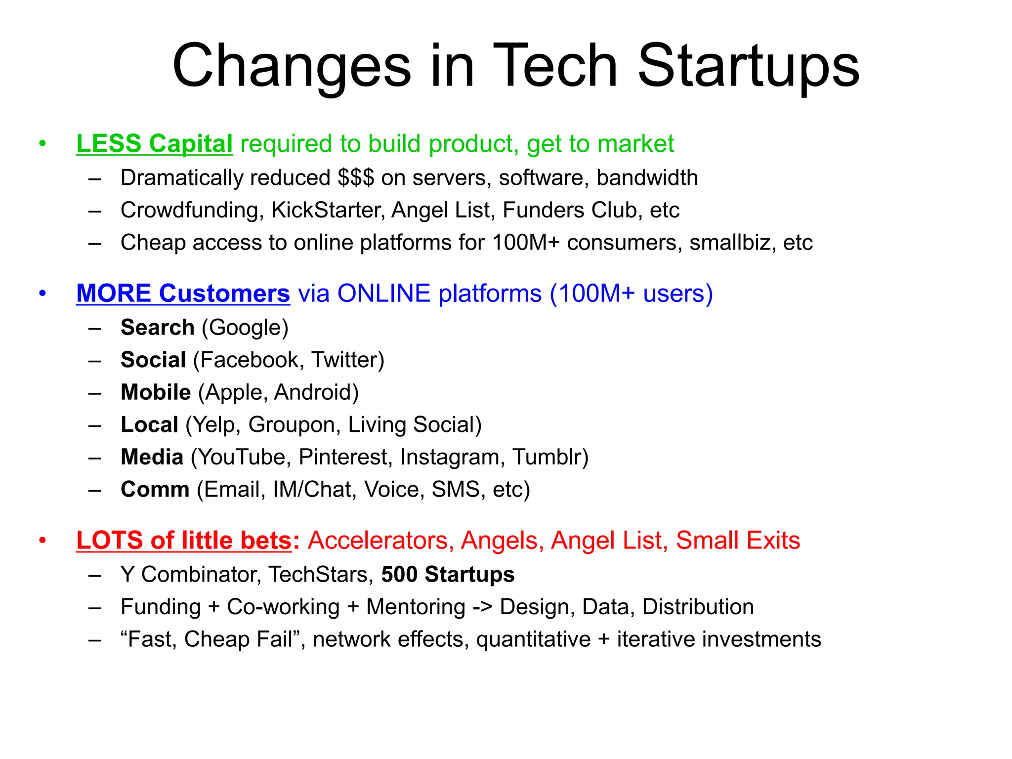 Changes in Tech Startups
• LESS Capital required to build product, get to market
– Dramatically reduced $$$ on servers, software, bandwidth
– Crowdfunding, KickStarter, Angel List, Funders Club, etc
– Cheap access to online platforms for 100M+ consumers, smallbiz, etc
• MORE Customers via ONLINE platforms (100M+ users)
– Search (Google)
– Social (Facebook, Twitter)
– Mobile (Apple, Android)
– Local (Yelp, Groupon, Living Social)
– Media (YouTube, Pinterest, Instagram, Tumblr)
– Comm (Email, IM/Chat, Voice, SMS, etc)
• LOTS of little bets: Accelerators, Angels, Angel List, Small Exits
– Y Combinator, TechStars, 500 Startups
– Funding + Co-working + Mentoring -> Design, Data, Distribution
– “Fast, Cheap Fail”, network effects, quantitative + iterative investments
 